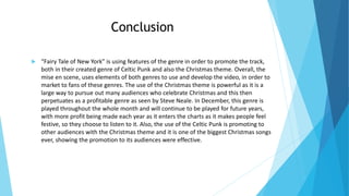 Conclusion
 “Fairy Tale of New York” is using features of the genre in order to promote the track,
both in their created genre of Celtic Punk and also the Christmas theme. Overall, the
mise en scene, uses elements of both genres to use and develop the video, in order to
market to fans of these genres. The use of the Christmas theme is powerful as it is a
large way to pursue out many audiences who celebrate Christmas and this then
perpetuates as a profitable genre as seen by Steve Neale. In December, this genre is
played throughout the whole month and will continue to be played for future years,
with more profit being made each year as it enters the charts as it makes people feel
festive, so they choose to listen to it. Also, the use of the Celtic Punk is promoting to
other audiences with the Christmas theme and it is one of the biggest Christmas songs
ever, showing the promotion to its audiences were effective.
 