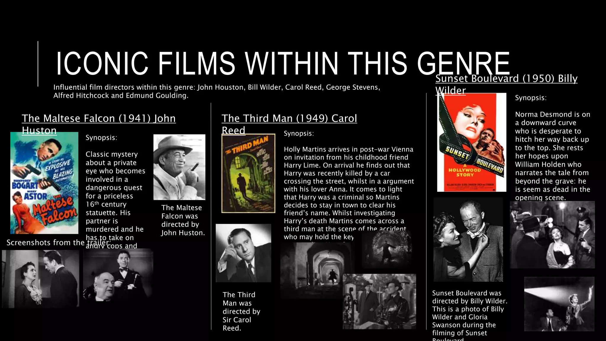 ICONIC FILMS WITHIN THIS GENRE
The Maltese Falcon (1941) John
Huston
Synopsis:
Classic mystery
about a private
eye who becomes
involved in a
dangerous quest
for a priceless
16th century
statuette. His
partner is
murdered and he
has to take on
angry cops and
villains.
Screenshots from the trailer:
The Maltese
Falcon was
directed by
John Huston.
The Third Man (1949) Carol
Reed Synopsis:
Holly Martins arrives in post-war Vienna
on invitation from his childhood friend
Harry Lime. On arrival he finds out that
Harry was recently killed by a car
crossing the street, whilst in a argument
with his lover Anna. It comes to light
that Harry was a criminal so Martins
decides to stay in town to clear his
friend’s name. Whilst investigating
Harry’s death Martins comes across a
third man at the scene of the accident
who may hold the key to the mystery
surrounding Harry’s death.
The Third
Man was
directed by
Sir Carol
Reed.
Sunset Boulevard (1950) Billy
Wilder
Synopsis:
Norma Desmond is on
a downward curve
who is desperate to
hitch her way back up
to the top. She rests
her hopes upon
William Holden who
narrates the tale from
beyond the grave: he
is seem as dead in the
opening scene.
Sunset Boulevard was
directed by Billy Wilder.
This is a photo of Billy
Wilder and Gloria
Swanson during the
filming of Sunset
Influential film directors within this genre: John Houston, Bill Wilder, Carol Reed, George Stevens,
Alfred Hitchcock and Edmund Goulding.
 