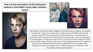 Tom Odell is a 26-year-old singer-songwriter from West Sussex, England. He released
his debut EP, ‘Songs from another love’ in 2012 and won the BRITS critics’ choice
award in early 2013. He then released his first studio album, ‘Long Way down’ in
June 2013, and his second one ‘Wrong Crowd’ three years later. His music specialises
in the indie genre. ‘Another love’ was Tom’s firs top 10 hit in the UK, being one of his
most successful songs. The lyrics and visuals of the song describe how he is unable to
love his current girlfriend from the pain he suffered from his last relationships,
creating trust issues and sadness for him. Whilst he ignores her attention in the
music video, she ends up leaving him.
How are the conventions of the indie genre
evident in Tom Odell’s music video ‘Another
Love’?
 