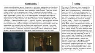 In indie music videos, Close up shots of the artist are used as this helps to advertise them better,
as well as concentrating on their emotion/expression. Establishing/wide/long shots are used to
display the scenes in the narrative as well as the identity of the characters. Crane shots are also
included in the live performance scenes as it allows the audience to focus on the band
throughout – this gives continuity as the focus hardly leaves them. In ‘Another love’, the video
begins and ends with a close up shot of Tom Odell. He looking at the camera lens makes the
audience feel as though they know him personally whilst he expresses his emotions through
singing to them, as if they are face to face. This is an excellent example of a POV shot. Also, this
connotes to E.A. Kaplan’s theory – he said it is important to include a reoccurring close up shot of
the artist’s face from the beginning to the end of the video. Goodwin also said that there are
frequent references to notions of looking in music videos e.g. screen on screen which makes the
audience feel more involved. These techniques make appearances in Tom Odell’s other music
videos, such as ‘Wrong Crowd’, where he is captured looking at the camera. From the first shot,
the camera zooms out as the video progresses – exposing the features of the bedroom and the
damage & seclusion it beholds that make the two characters feel distant from each other.
The majority of indie music videos possess similar
effects. Many shots are edited to be in black and
white, which creates emotion (e.g. sadness) and can
make them look old fashioned. Shots are cut at a
faced/slow pace to match the pace/beat of the song
(connoting to Goodwin’s theory). Special effects are
also added to make the video run smoothly as well as
making it stand out against mainstream ideologies.
The word ‘indie’ is a short form for ‘independent’,
implying that indie musicians aim to do their own
thing. Effects can also make the audience feel part of
the video as if they are sharing the same experiences
as the characters, bringing the narrative to life. The
music video of ‘Another Love’ partly challenges these
conventions because it is edited so it looks like there
is one particular shot that flows throughout the video,
proving not all shots have to be cut to the beat in
order to make it flow. The shades of the lighting and
the acting of the female perform the increased pitch
of the song at the end, making it emotive and
dramatic. The colour of the lighting was probably
altered during the editing process to make the
surrounds look more murky and bleak. This connotes
and challenges Goodwin’s theory because he states
that visuals are commonly repeated within a chorus
to emphasise lyric repetition, but there are certainly
links between the visuals and lyrics.
EditingCamera Work
 