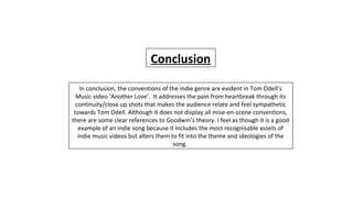 In conclusion, the conventions of the indie genre are evident in Tom Odell’s
Music video ‘Another Love’. It addresses the pain from heartbreak through its
continuity/close up shots that makes the audience relate and feel sympathetic
towards Tom Odell. Although it does not display all mise-en-scene conventions,
there are some clear references to Goodwin’s theory. I feel as though it is a good
example of an indie song because it includes the most recognisable assets of
indie music videos but alters them to fit into the theme and ideologies of the
song.
Conclusion
 
