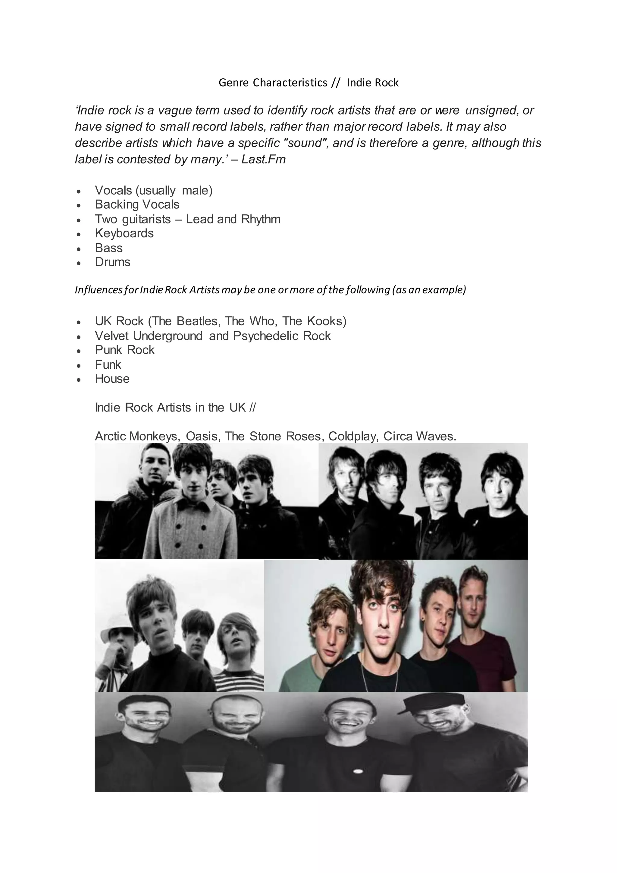 Genre Characteristics // Indie Rock
‘Indie rock is a vague term used to identify rock artists that are or were unsigned, or
have signed to small record labels, rather than major record labels. It may also
describe artists which have a specific "sound", and is therefore a genre, although this
label is contested by many.’ – Last.Fm
Vocals (usually male)
Backing Vocals
Two guitarists – Lead and Rhythm
Keyboards
Bass
Drums
InfluencesforIndieRock Artistsmay be one ormore of the following (asan example)
UK Rock (The Beatles, The Who, The Kooks)
Velvet Underground and Psychedelic Rock
Punk Rock
Funk
House
Indie Rock Artists in the UK //
Arctic Monkeys, Oasis, The Stone Roses, Coldplay, Circa Waves.