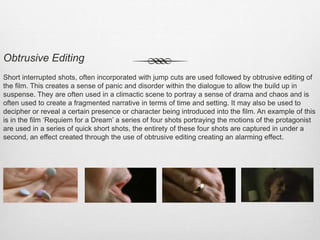 Obtrusive Editing
Short interrupted shots, often incorporated with jump cuts are used followed by obtrusive editing of
the film. This creates a sense of panic and disorder within the dialogue to allow the build up in
suspense. They are often used in a climactic scene to portray a sense of drama and chaos and is
often used to create a fragmented narrative in terms of time and setting. It may also be used to
decipher or reveal a certain presence or character being introduced into the film. An example of this
is in the film ‘Requiem for a Dream’ a series of four shots portraying the motions of the protagonist
are used in a series of quick short shots, the entirety of these four shots are captured in under a
second, an effect created through the use of obtrusive editing creating an alarming effect.
 