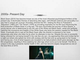 2000s- Present Day
Black Swan (2010) has become known as one of the most influential psychological thrillers of the
present day. It illuminates themes of disturbing alter-egos, self-inflicted violence and sensuality in a
way that is unique yet unusual. Aronofsky directed the film, relating the films to Polankski’s
‘Repulsion’ (1965) and ‘The Tenant’ (1976) as providing inspiration for his film and influencing the
final production of Black Swan in a big way. The story illuminates the journey of Nina Sayers, a
young dancer who is determined to win the role of the White and Black Swan, whilst she perfectly
captures the innocence and fragility of the White Swan she lacks the passion needed for the Black
Swan. Eventually she is cast as the Black Swan after the director is exposed to her more
passionate side when she bites his lip when he attempts to kiss her. Despite this she is constantly
being criticized for not losing herself in the role like Lily can; Lily approaches Nina and invites her to
a night out where she spikes her drink with ecstasy and the two end up going back to her house
and having sex. A lot of what happens are revealed to be hallucinations which grow stronger as the
film progresses, resulting in Nina stabbing her alter-ego which turns out to be herself. The film is
unique in the way it presents mental health in film, and has become largely recognized as one of
the best films of 2010.
 