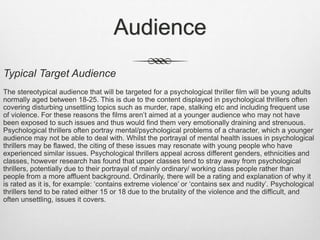 Audience
Typical Target Audience
The stereotypical audience that will be targeted for a psychological thriller film will be young adults
normally aged between 18-25. This is due to the content displayed in psychological thrillers often
covering disturbing unsettling topics such as murder, rape, stalking etc and including frequent use
of violence. For these reasons the films aren’t aimed at a younger audience who may not have
been exposed to such issues and thus would find them very emotionally draining and strenuous.
Psychological thrillers often portray mental/psychological problems of a character, which a younger
audience may not be able to deal with. Whilst the portrayal of mental health issues in psychological
thrillers may be flawed, the citing of these issues may resonate with young people who have
experienced similar issues. Psychological thrillers appeal across different genders, ethnicities and
classes, however research has found that upper classes tend to stray away from psychological
thrillers, potentially due to their portrayal of mainly ordinary/ working class people rather than
people from a more affluent background. Ordinarily, there will be a rating and explanation of why it
is rated as it is, for example: ‘contains extreme violence’ or ‘contains sex and nudity’. Psychological
thrillers tend to be rated either 15 or 18 due to the brutality of the violence and the difficult, and
often unsettling, issues it covers.
 