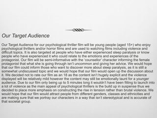 Our Target Audience
Our Target Audience for our psychological thriller film will be young people (aged 15+) who enjoy
psychological thrillers and/or horror films and are used to watching films including violence and
difficult topics. It is also targeted at people who have either experienced sleep paralysis or know
people who have experienced it who could relate to the emotions and experiences of the
protagonist. Our film will be semi-informative with the ‘counsellor’ character informing the female
protagonist that what she is going through isn’t uncommon and giving her advice. We would hope
that our film could inform those who want to discover more about sleep paralysis, as it is still a
somewhat undiscussed topic and we would hope that our film would open up the discussion about
it. We decided not to rate our film as an 18 as the content isn’t hugely explicit and the violence
displayed will be relatively mild however the content may still be emotionally taunt for a younger
audience. Due to our film only being up to 5 minutes long it wouldn’t have been fitting to launch into
a lot of violence as the main appeal of psychological thrillers is the build up in suspense thus we
decided to place more emphasis on constructing the rise in tension rather than brutal violence. We
would hope that our film would attract people from different genders, classes and ethnicities and
are making sure that we portray our characters in a way that isn’t stereotypical and is accurate of
that societal group.
 