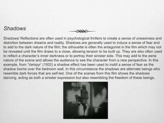 Shadows
Shadows/ Reflections are often used in psychological thrillers to create a sense of uneasiness and
distortion between dreams and reality. Shadows are generally used to induce a sense of fear and
to add to the dark nature of the film; the silhouette is often the antagonist in the film which may not
be revealed until the film draws to a close, allowing tension to be built up. They are also often used
to reflect a character’s inner darkness or to portray their sinister side. This may add to the eerie
nature of the scene and allows the audience to see the character from a new perspective. In this
example, from ‘Vampyr’ (1932) a shadow effect has been used to instill a sense of fear as the
shadow looms over the bedroom wall. In this circumstance the shadows are alternate beings who
resemble dark forces that are self-led. One of the scenes from this film shows the shadows
dancing, acting as both a sinister expression but also resembling the freedom of these beings.
 