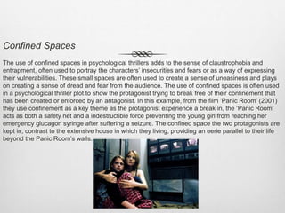 Confined Spaces
The use of confined spaces in psychological thrillers adds to the sense of claustrophobia and
entrapment, often used to portray the characters’ insecurities and fears or as a way of expressing
their vulnerabilities. These small spaces are often used to create a sense of uneasiness and plays
on creating a sense of dread and fear from the audience. The use of confined spaces is often used
in a psychological thriller plot to show the protagonist trying to break free of their confinement that
has been created or enforced by an antagonist. In this example, from the film ‘Panic Room’ (2001)
they use confinement as a key theme as the protagonist experience a break in, the ‘Panic Room’
acts as both a safety net and a indestructible force preventing the young girl from reaching her
emergency glucagon syringe after suffering a seizure. The confined space the two protagonists are
kept in, contrast to the extensive house in which they living, providing an eerie parallel to their life
beyond the Panic Room’s walls.
 