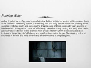Running Water
A slow dripping tap is often used in psychological thrillers to build up tension within a scene. It acts
as an ominous, foreboding symbol of something bad occurring later on in the film. Running water
can also symbolize death and can echo the dripping noise of blood seeping through a ceiling or
floorboard etc. it suggests a character’s life being drained or slowly coming to a halt just as the tap
gradually ceases to drip. In this example from ‘Double Identity’ (2009) the dripping tap is an
indicator of the protagonist’s life being in a significant amount of danger. The dripping builds up
suspense in the film and hints towards the terrible outcome of the protagonist.
 