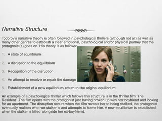 Narrative Structure
Todorov’s narrative theory is often followed in psychological thrillers (although not all) as well as
many other genres to establish a clear emotional, psychological and/or physical journey that the
protagonist(s) goes on. His theory is as follows:
1. A state of equilibrium
2. A disruption to the equilibrium
3. Recognition of the disruption
4. An attempt to resolve or repair the damage
5. Establishment of a new equilibrium/ return to the original equilibrium
An example of a psychological thriller which follows this structure is in the thriller film ‘The
Resident’. The film opens with the protagonist just having broken up with her boyfriend and looking
for an apartment. The disruption occurs when the film reveals her to being stalked, the protagonist
eventually realises who her stalker is and attempts to frame him. A new equilibrium is established
when the stalker is killed alongside her ex-boyfriend.
 