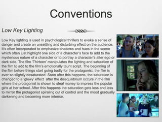 Conventions
Low Key Lighting
Low Key lighting is used in psychological thrillers to evoke a sense of
danger and create an unsettling and disturbing effect on the audience.
It’s often incorporated to emphasize shadows and hues in the scene
which often just highlight one side of a character’s face to add to the
mysterious nature of a character or to portray a character’s alter ego or
dark side. The film ‘Thirteen’ manipulates the lighting and saturation of
the film to add to the film’s emotionally taunt script. The beginning of
the film before things start going badly for the protagonist, the film is
ever so slightly desaturated. Soon after this happens, the saturation is
changed to a ‘glowy’ effect after the disequilibrium occurs in the film
where the protagonist is shown to steal money to impress the popular
girls at her school. After this happens the saturation gets less and less
to mirror the protagonist spiraling out of control and the mood gradually
darkening and becoming more intense.
 