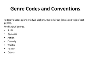 Genre Codes and Conventions
Todorov divides genre into two sections, the historical genres and theoretical
genres.
Well known genres.
• Sci-fi
• Romance
• Action
• Comedy
• Thriller
• Horror
• Drama
 