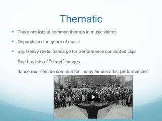 Thematic
 There are lots of common themes in music videos
 Depends on the genre of music
 e.g. Heavy metal bands go for performance dominated clips
Rap has lots of “street” images
dance routines are common for many female artist performances
 