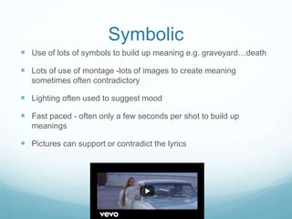 Symbolic
 Use of lots of symbols to build up meaning e.g. graveyard…death
 Lots of use of montage -lots of images to create meaning
sometimes often contradictory
 Lighting often used to suggest mood
 Fast paced - often only a few seconds per shot to build up
meanings
 Pictures can support or contradict the lyrics
 