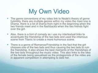 My Own Video
 The genre conventions of my video link to Neale's theory of genre
hybridity, there are multiple genres within my video the main one is
Drama, there is a lot of drama from right in the beginning when the
two friends meet and in the flashbacks when the two friends fight
over the girl.
 Also, there is a hint of comedy as i use my intertextual links to
accentuate the friendship of the two lads and used the infamous
scene from Titanic to create a more humorous scene.
 There is a genre of Romance/Friendship in the fact that the girl
chooses one of the two lads and thus causing the two lads to ruin
the friendship. It also shows the best moments of the friendships of
the two lads throughout the music video. This also links to the idea
of the female being sexualised as the protagonists of the video are
in apparent competition in attempting to date her.
 