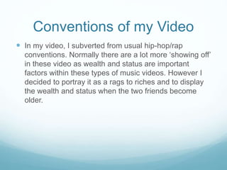 Conventions of my Video
 In my video, I subverted from usual hip-hop/rap
conventions. Normally there are a lot more ‘showing off’
in these video as wealth and status are important
factors within these types of music videos. However I
decided to portray it as a rags to riches and to display
the wealth and status when the two friends become
older.
 