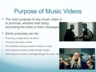 Purpose of Music Videos
 The main purpose of any music video is
to promote, whether that being
promoting the artist or their messages.
 Some purposes can be:
 Promoting a single and or an album
 Promoting the artist or band
 The artist/band trying to create or adapt an image
 Sets meaning to certain songs through images
 Attempting to promote a message through the music video
 