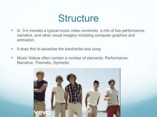 Structure
 In 3-4 minutes a typical music video combines a mix of live performance,
narrative, and other visual imagery including computer graphics and
animation.
 It does this to advertise the band/artist and song
 Music Videos often contain a number of elements: Performance,
Narrative, Thematic, Symbolic
 