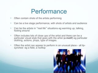 Performance
• Often contain shots of the artists performing
• Can be a live stage performance, with shots of artists and audience
• Can be the artists in “real life” situations eg warming up, talking,
fooling around
• Often includes lots of close ups of the artist and there can be a
particular visual style that goes with the artist (a motif) eg particular
clothing, actions, props, type of images.
• Often the artist can appear to perform in an unusual place - all lip-
synched eg a field, a rooftop
 