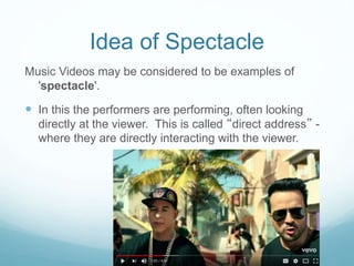 Idea of Spectacle
Music Videos may be considered to be examples of
'spectacle'.
 In this the performers are performing, often looking
directly at the viewer. This is called “direct address” -
where they are directly interacting with the viewer.
 