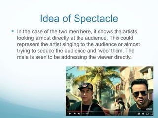 Idea of Spectacle
 In the case of the two men here, it shows the artists
looking almost directly at the audience. This could
represent the artist singing to the audience or almost
trying to seduce the audience and ‘woo’ them. The
male is seen to be addressing the viewer directly.
 