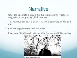 Narrative
 Often the video tells a story either that features in the lyrics or is
suggested in the lyrics eg girl dumps boy
 This narrative can be like a Mini film, with a beginning, middle and
end
 Or it can suggest some links to a story
 It can promote a film with clips from the film included telling a story
 