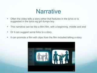 Narrative
 Often the video tells a story either that features in the lyrics or is
suggested in the lyrics eg girl dumps boy
 This narrative can be like a Mini film, with a beginning, middle and end
 Or it can suggest some links to a story
 It can promote a film with clips from the film included telling a story
 