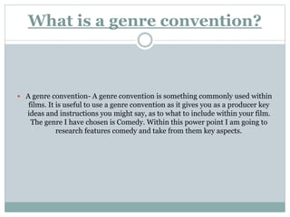 What is a genre convention?
 A genre convention- A genre convention is something commonly used within
films. It is useful to use a genre convention as it gives you as a producer key
ideas and instructions you might say, as to what to include within your film.
The genre I have chosen is Comedy. Within this power point I am going to
research features comedy and take from them key aspects.
 