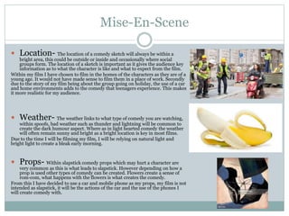 Mise-En-Scene
 Location- The location of a comedy sketch will always be within a
bright area, this could be outside or inside and occasionally where social
groups form. The location of a sketch is important as it gives the audience key
information as to what the character is like and what to expect from the film.
Within my film I have chosen to film in the homes of the characters as they are of a
young age. It would not have made sense to film them in a place of work. Secondly
due to the story of my film being about the group going on holiday, the use of a car
and home environments adds to the comedy that teenagers experience. This makes
it more realistic for my audience.
 Weather- The weather links to what type of comedy you are watching,
within spoofs, bad weather such as thunder and lightning will be common to
create the dark humour aspect. Where as in light hearted comedy the weather
will often remain sunny and bright as a bright location is key in most films.
Due to the time I will be filming my film, I will be relying on natural light and
bright light to create a bleak early morning.
 Props- Within slapstick comedy props which may hurt a character are
very common as this is what leads to slapstick. However depending on how a
prop is used other types of comedy can be created. Flowers create a sense of
rom-com, what happens with the flowers is what creates the comedy.
From this I have decided to use a car and mobile phone as my props, my film is not
intended as slapstick, it will be the actions of the car and the use of the phones I
will create comedy with.
 