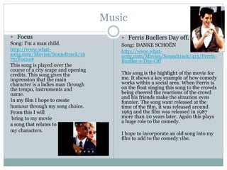 Music
 Focus
Song: I'm a man child.
http://www.what-
song.com/Movies/Soundtrack/16
75/Focus#
This song is played over the
course of a city scape and opening
credits. This song gives the
impression that the main
character is a ladies man through
the tempo, instruments and
name.
In my film I hope to create
humour through my song choice.
From this I will
bring to my movie
a song that relates to
my characters.
 Ferris Buellers Day off.
Song: DANKE SCHOËN
http://www.what-
song.com/Movies/Soundtrack/413/Ferris-
Bueller-s-Day-Off
This song is the highlight of the movie for
me. It shows a key example of how comedy
works within a social area. When Ferris is
on the float singing this song to the crowds
being cheered the reactions of the crowd
and his friends make the situation even
funnier. The song want released at the
time of the film, it was released around
1963 and the film was released in 1987
more than 20 years later. Again this plays
a huge role to the comedy.
I hope to incorporate an old song into my
film to add to the comedy vibe.
 