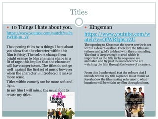 Titles
 10 Things I hate about you.
https://www.youtube.com/watch?v=Pa
IWHB-m_yY
The opening titles to 10 things I hate about
you show that the character within this
film is feisty. The colours change from
bright orange to blue changing shape in a
fit of rage, this implies that the character
will have anger issues. The titles do not go
well against the first set of music however
when the character is introduced it makes
more sense.
Titles within comedy can be more soft and
light.
In my film I will mimic the usual font to
create my titles.
 Kingsman
https://www.youtube.com/w
atch?v=OfWRfqbCrZU
The opening to Kingsman the secret service is set
within a desert location. Therefore the titles are
yellows and gold's to blend with the surrounding.
The font is large enough to read which is
important as the title in the sequence are
animated and fly past the audience who are
watching the film through the lenses of a camera.
From this I understand that the colours that I
include within my title sequence must mimic or
foreshadow the film making reference to what
locations will be within my film through colour.
 