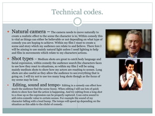 Technical codes.
 Natural camera – The camera needs to move naturally to
create a realistic effect to the scene the character is in. Within comedy this
is vital as things can either be believable or not depending on what type of
comedy you are hoping to achieve. Within my film I want to create a
scene and story which my audience can relate to and believe. There fore I
will be aiming to use mainly natural light unless I need lighting to help
and film in movements which relate to my characters actions.
 Shot types – Medium shots are great to catch body language and
facial expression, within comedy the audience search the characters faces
to see how they react to situations, so within my film I will be using
mainly medium shots to show how my actors are reacting to scenes. Long
shots are also useful as they allow the audience to see everything that is
going on. I will try not to use too many long shots though as the focus of
my scene may be lost.
 Editing, sound and tempo- Editing in a comedy can effect how
much the audience find the scene funny. When editing I will use lots of quick
shots to show how fast the action is happening. And try cutting from a long shot
to a close up so the expression can be properly captured. I can extra sound to
add extra comedic value to certain scenes. For example the sound of my
character falling with a loud bump. The tempo will speed up depending on the
situation as this adds to the cliché of comedy.
 