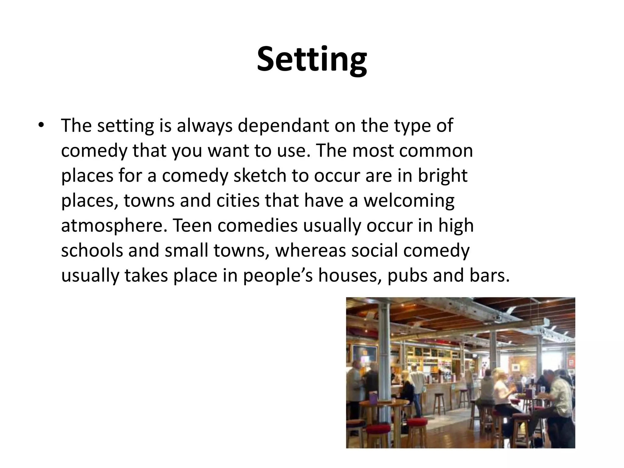 Setting
• a comedy sketch always occur in bright places.
Location that are known for social events are often
used.

 