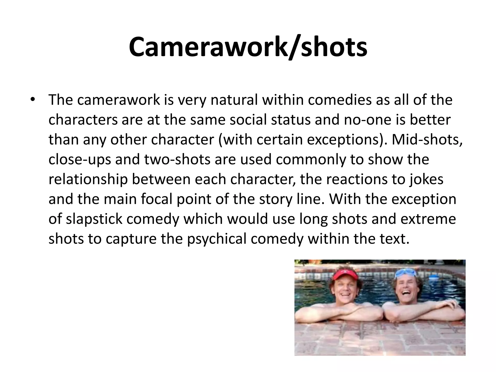 Camerawork/shots
• The camerawork used for most comedies, is naturalistic and
the characters are filmed in a way that shows that no one is
better.

 