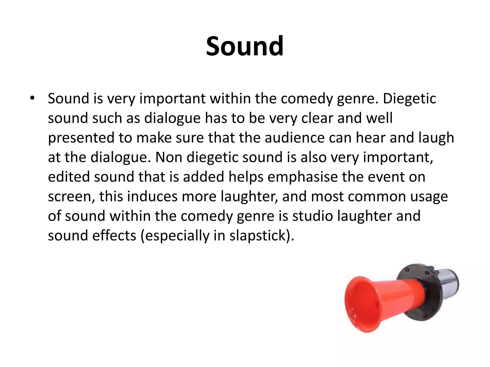 Sound
• Sound is important in the comedy genre.
• Diegetic sound like the dialogue needs to be clear to make
sure that it be can heard and laughed at
• Non diegetic sound is also important, edited sound can be
used to place emphasis on certain scenes

 