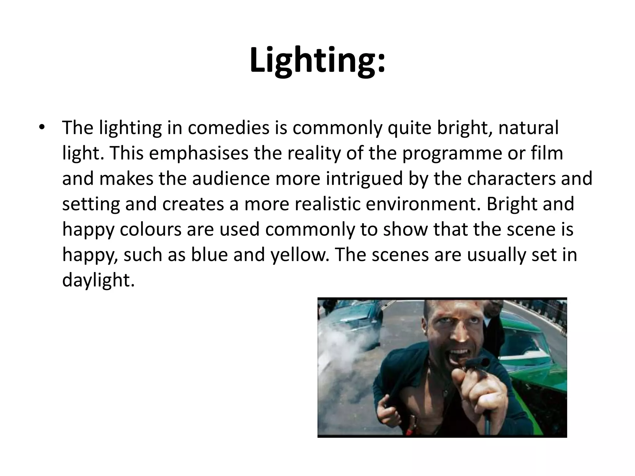 Lighting:
• The lighting in is commonly bright or natural light, because
this creates a realistic environment.
Bright and happy colours are used to show that the scene is
happy, The scenes are done in daylight.

 