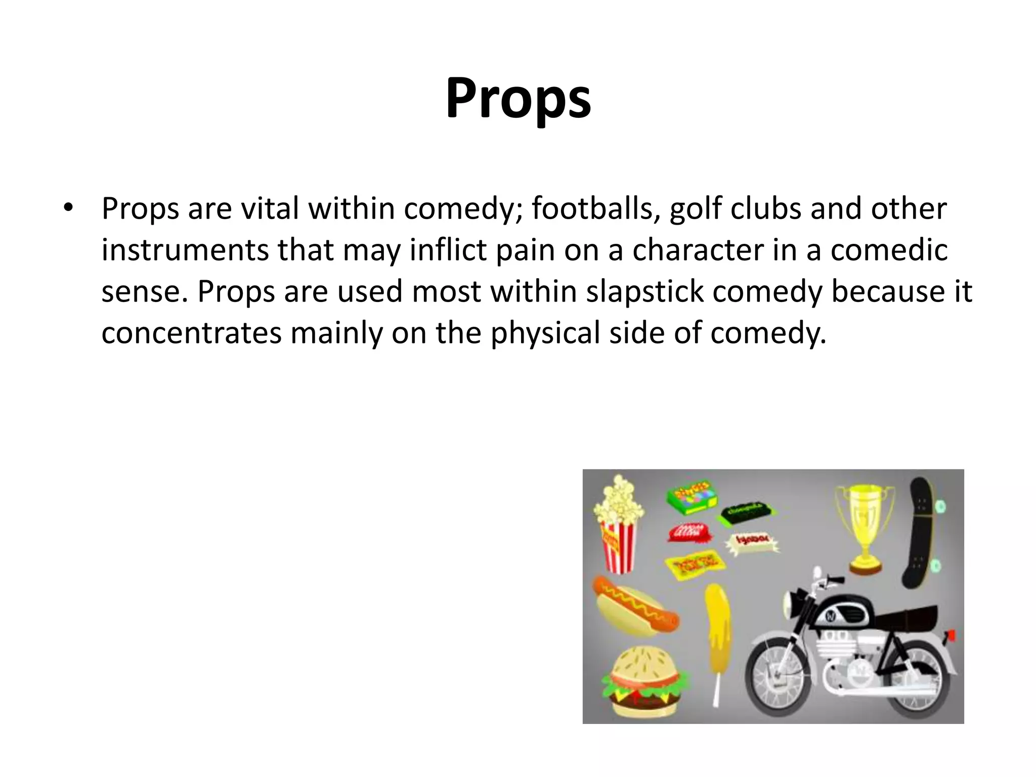 Props
• Props are very important in comedy; objects that may hurt a
character is well know. Props are used in slapstick comedy
because it is vital in slapstick comedy

 