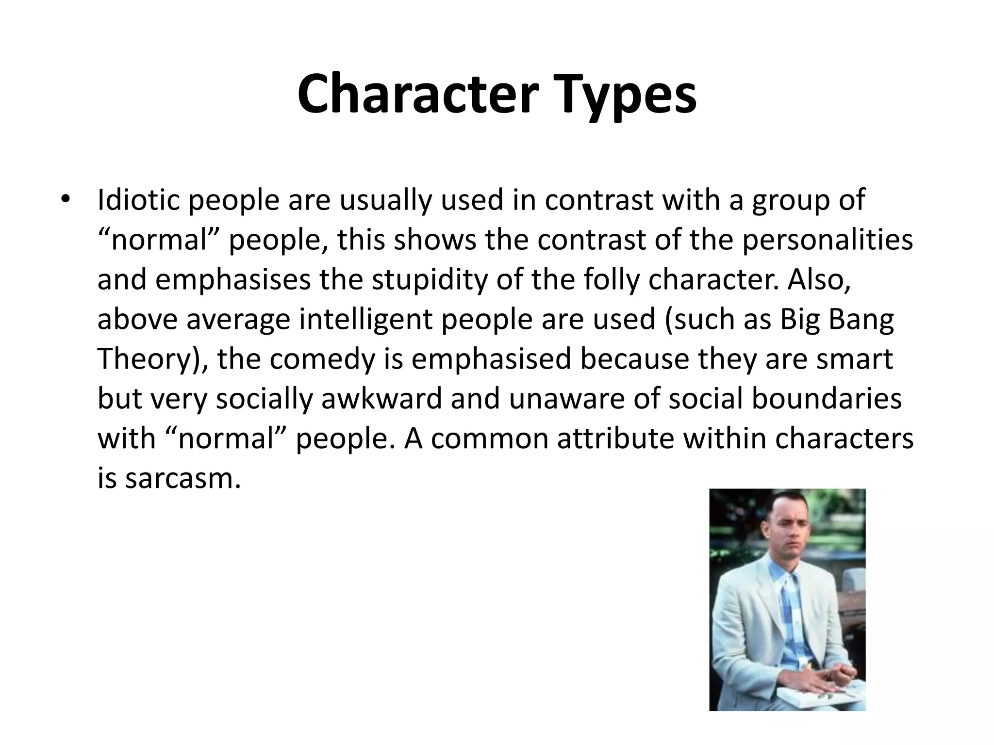 Character Types
• Idiotic people are usually used in contrast with a group of
“normal” people, this shows the contrast of the personalities
and emphasises the stupidity of the folly character. Also,
above average intelligent people are used (such as Big Bang
Theory), the comedy is emphasised because they are smart
but very socially awkward and unaware of social boundaries
with “normal” people. A common attribute within characters
is sarcasm.

 