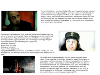 This first shot looks at a member of the band. The beard shows his “bad boy” look, that
is often associated with the genre, by been unshaven, it adds a form of attitude to his
persona, that listeners of the genre will often use. The red behind him can signify
danger is coming, which is then shown, when later in the video, the robotic men come
into the club and take over the people. The green then can be used to signify life, as
when the band were outside, it was greyscale, so it then compares the lifeless robots,
to the human fans in the audience.
This shot is of the lead guitarist in the band, who also has backing vocals, as you can
see on his hat is the “cross” symbol. The use of religious icons are often used in rock
music video’s, most likely when a symbol is used, it is often to have sacrilegious
meaning, and often opposing the bible. The use of religious meaning at this point
would come from the lyricss“Kneeling roses disappearing,
Into Moses' dry mouth,
Breaking into Fort Knox,
Stealing our intentions,
Hangars sitting dripped in oil,
Crying FREEDOM!” This is a reference to when Moses freed the Israelites, and were
looking for the land of milk and honey, due to them walking through the desert for 40
Years.
The band is shown to be playing here in this shot, but this time there are no
robots, this can show how the band have managed to “escape” these robots, or
have no quarrel with them, because the robots did not attack them. It also has a
darkened sky, usually is a stereotype of “evil” or “danger”, in this case, it can be
associated with the robots. The weather contains snow, which links back to the
elements theory, as the snow symbolizes cold and emotionless, which can
symbolize the robots yet again. With the empty road, having no cars, it can be
seen as a metaphor for life, because a highway has many different twists and
turns , and can be seen as somebody’s journey through life.
 
