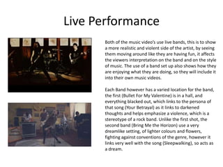 Live Performance
Both of the music video’s use live bands, this is to show
a more realistic and violent side of the artist, by seeing
them moving around like they are having fun, it affects
the viewers interpretation on the band and on the style
of music. The use of a band set up also shows how they
are enjoying what they are doing, so they will include it
into their own music videos.
Each Band however has a varied location for the band,
the first (Bullet For My Valentine) is in a hall, and
everything blacked out, which links to the persona of
that song (Your Betrayal) as it links to darkened
thoughts and helps emphasize a violence, which is a
stereotype of a rock band. Unlike the first shot, the
second band (Bring Me the Horizon) use a very
dreamlike setting, of lighter colours and flowers,
fighting against conventions of the genre, however it
links very well with the song (Sleepwalking), so acts as
a dream.
 