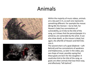 Animals
Within the majority of music videos, animals
are a key part in it, as each one represents
something different. For example the mouse
(Bring Me the Horizon – Go to Hell, For
Heaven’s Sake) has connotations of
vulnerability, as It links to the title of the
song, as it shows that the person/people it is
aimed at, are vulnerable by the artist. It can
also show death, as the mouse is dead, but
again, the afterlife of Heaven and Hell links
into it.
The second shot is of a goat (Slipknot – Left
Behind) and has connotations of weakness
and helplessness, as later in the video, you
see chops of meat, possibly saying that
these goats are born for the slaughter. It
could also link to the title of the song, as
goats are often animals that lose there way,
and effectively “left behind”.
 