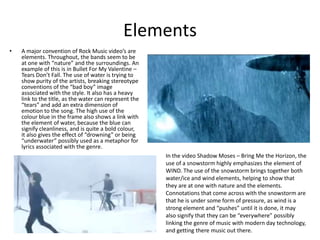 Elements
• A major convention of Rock Music video’s are
elements. Throughout, the bands seem to be
at one with “nature” and the surroundings. An
example of this is in Bullet For My Valentine –
Tears Don’t Fall. The use of water is trying to
show purity of the artists, breaking stereotype
conventions of the “bad boy” image
associated with the style. It also has a heavy
link to the title, as the water can represent the
“tears” and add an extra dimension of
emotion to the song. The high use of the
colour blue in the frame also shows a link with
the element of water, because the blue can
signify cleanliness, and is quite a bold colour,
it also gives the effect of “drowning” or being
“underwater” possibly used as a metaphor for
lyrics associated with the genre.
In the video Shadow Moses – Bring Me the Horizon, the
use of a snowstorm highly emphasizes the element of
WIND. The use of the snowstorm brings together both
water/ice and wind elements, helping to show that
they are at one with nature and the elements.
Connotations that come across with the snowstorm are
that he is under some form of pressure, as wind is a
strong element and “pushes” until it is done, it may
also signify that they can be “everywhere” possibly
linking the genre of music with modern day technology,
and getting there music out there.
 