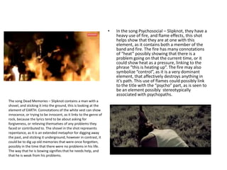 • In the song Psychosocial – Slipknot, they have a
heavy use of fire, and flame effects, this shot
helps show that they are at one with this
element, as it contains both a member of the
band and fire. The fire has many connotations
of “heat” possibly showing that there is a
problem going on that the current time, or it
could show heat as a pressure, linking to the
phrase “this is heating up”. The fire may also
symbolize “control”, as it is a very dominant
element, that affectively destroys anything in
it’s path. This use of flames could possibly link
to the title with the “psycho” part, as is seen to
be an element possibly stereotypically
associated with psychopaths.
The song Dead Memories – Slipknot contains a man with a
shovel, and sticking it into the ground, this is looking at the
element of EARTH. Connotations of the white vest can show
innocence, or trying to be innocent, as it links to the genre of
rock, because the lyrics tend to be about asking for
forgiveness, or relieving themselves of any problems they
faced or contributed to. The shovel in the shot represents
repentance, as it is an extended metaphor for digging away
the past, and sticking it underground, however in contrast, it
could be to dig up old memories that were once forgotten,
possibly in the time that there were no problems in his life.
The way that he is bowing signifies that he needs help, and
that he is weak from his problems.
 