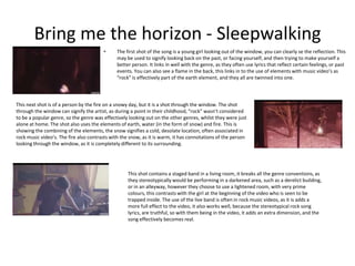 Bring me the horizon - Sleepwalking
• The first shot of the song is a young girl looking out of the window, you can clearly se the reflection. This
may be used to signify looking back on the past, or facing yourself, and then trying to make yourself a
better person. It links in well with the genre, as they often use lyrics that reflect certain feelings, or past
events. You can also see a flame in the back, this links in to the use of elements with music video’s as
“rock” is effectively part of the earth element, and they all are twinned into one.
This next shot is of a person by the fire on a snowy day, but it is a shot through the window. The shot
through the window can signify the artist, as during a point in their childhood, “rock” wasn’t considered
to be a popular genre, so the genre was effectively looking out on the other genres, whilst they were just
alone at home. The shot also uses the elements of earth, water (in the form of snow) and fire. This is
showing the combining of the elements, the snow signifies a cold, desolate location, often associated in
rock music video’s. The fire also contrasts with the snow, as it is warm, it has connotations of the person
looking through the window, as it is completely different to its surrounding.
This shot contains a staged band in a living room, it breaks all the genre conventions, as
they stereotypically would be performing in a darkened area, such as a derelict building,
or in an alleyway, however they choose to use a lightened room, with very prime
colours, this contrasts with the girl at the beginning of the video who is seen to be
trapped inside. The use of the live band is often in rock music videos, as it is adds a
more full effect to the video, it also works well, because the stereotypical rock song
lyrics, are truthful, so with them being in the video, it adds an extra dimension, and the
song effectively becomes real.
 