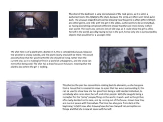 The shot of the bedroom is very stereotypical of the rock genre, as it is set in a
darkened room, this relates to the style, because the lyrics are often seen to be quite
dark. The unusual shaped room can be showing how the genre is often different from
any other genre, and links with the girl in the video, as she seems to be an individual,
so having everything completely different shows that they are more lonely in their
own world. The room also contains lots of old toys, so it could show the girl is all by
herself in the world, possibly having to live in the past, hence why she is surrounded by
objects that would be for a younger child.
The shot here is of a plant with a Barbie in it, this is considered unusual, because
the weather is snowy outside, and the plant clearly shouldn’t be there. This could
possibly show that her youth is the life she should be living, rather than the
current one, as it is making her live in a world of unhappiness, and the snow can
mimic that being cold. The shot has a draw focus on the plant, meaning that the
plant is also where the girl is looking.
This shot on the pier has conventions relating back to elements, as she has gone
from a house that is covered in snow, to a pier that has water surrounding it, this
can be used to show how she has gone from being a cold hearted individual, to
somebody who cares about herself, and other people. With the seagulls being a
metaphor for the “picky” people/things in the world, it works well as the girl has
effectively decided not to care, and by coming out of the house, shown how they
are more at peace with themselves. The time has also gone from dark at the
beginning, to light now, also showing how she has changed her perception on
things, and that she is now at peace with herself.
 