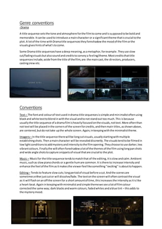 Genre conventions
-Drama
A title sequence setsthe tone andatmosphere forthe filmtocome andissupposedtobe boldand
memorable.Itcanbe usedtointroduce a maincharacter or a significanttheme thatiscrucial tothe
plot.A lotof the time with Dramatitle sequencestheyforeshadow the moodof the filmorthe
visualsgiveshintsof what’stocome.
Some Drama title sequenceshave adeep meaning,asametaphor,forexample.Theyuse slow
cut/fadingvisuals butalsosoundandcreditstoconveya feeling/theme.Mostcreditsthattitle
sequencesinclude,aside fromthe title of the film,are:the maincast,the directors,producers,
castingcrew etc.
Conventions
Text– The fontand colourof textusedindrama title sequencesissimple andminimalistoftenusing
blackand white texttoblendinwiththe visual andtonot standout too much.This isbecause
usuallythe title sequence of adramafilmisheavilyfocusedonthe visuals,nottext.More oftenthan
not textwill be placedinthe cornersof the screenforcredits,andthenmain titles,asshownabove,
are centered,butdonottake upthe whole screen.Again,inkeepingwiththe minimalisttheme.
Imagery – In the title sequence therewillbe longcutvisuals,usuallystartingwithmultiple
establishingshots.Thenamaincharacter will be revealeddiscreetly.The visualstendtobe filmedin
lowlightconditionstoaddmysteryandintensitytothe filmopening.Theychoose touse darker,less
vibrantcolours.Finallythe will oftenforeshadow alotof the themesof the filmusinglongpanshots
and wide angle shotstocapture snippetsof visual thatare crucial to the plot.
Music – Musicfor the title sequence tendstomatchthat of the editing,itisslow andcalm.Ambient
music,suchas slowpianochords or a gentle humare common.It isthere to increase intensityand
enhance the feel of the filmasitmakesthe viewerfeellikesomething‘’exciting’’isabouttohappen.
Editing– Tendsto feature slowcuts;longperiodof visual before acut.Andthe scenesare
sometimeseitherjustcutor will dissolve/fade. The textonthe screenwill oftencontrastthe visual
as it will flashonanoff the screenfor a short amountof time,thisincreasesthe intensityasitislike
a heart-beat.Againinkeepingwithminimalistandsimple themewe see alotof filmcolour
correctedthe same way; dark blacksandwarm colours,fadedwhitesandablue tint – thisadds to
the mysterymood.
 