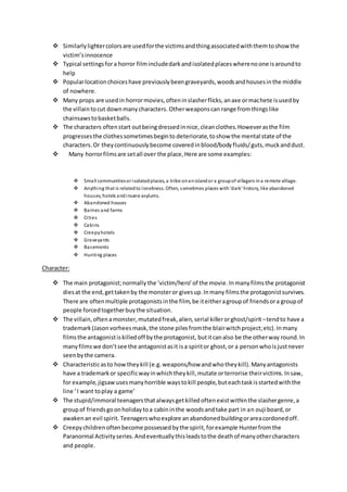  Similarlylightercolorsare usedforthe victimsandthingassociatedwiththemtoshow the
victim’sinnocence
 Typical settingsfora horror filmincludedarkandisolatedplaceswherenoone isaroundto
help
 Popularlocationchoiceshave previouslybeengraveyards,woodsandhousesinthe middle
of nowhere.
 Many props are usedin horrormovies,ofteninslasherflicks,anaxe ormachete isusedby
the villaintocut downmanycharacters.Otherweaponscan range fromthingslike
chainsawstobasketballs.
 The characters oftenstart outbeingdressedinnice,cleanclothes.Howeverasthe film
progressesthe clothessometimesbeginto deteriorate,toshow the mental state of the
characters.Or theycontinuouslybecome coveredinblood/bodyfluids/guts,muckanddust.
 Many horrorfilmsare setall over the place,Here are some examples:
 Small communitiesor isolatedplaces, a tribe onanislandor a groupof villagers ina remote village.
 Anything that is relatedto loneliness. Often, sometimes places with‘dark’ history, like abandoned
houses, hotels andinsane asylums.
 Abandoned houses
 Barnes and farms
 Cities
 Cabins
 Creepyhotels
 Graveyards
 Basements
 Hunting places
Character:
 The main protagonist;normally the ‘victim/hero’of the movie. Inmanyfilmsthe protagonist
diesat the end,gettakenby the monsteror givesup.Inmany filmsthe protagonistsurvives.
There are oftenmultiple protagonistsinthe film,be iteitheragroupof friendsora groupof
people forcedtogetherbuythe situation.
 The villain,oftenamonster,mutatedfreak,alien, serial killerorghost/spirit–tendto have a
trademark (Jasonvorheesmask,the stone pilesfromthe blairwitchproject;etc).Inmany
filmsthe antagonistiskilledoff bythe protagonist, butitcanalso be the otherway round.In
manyfilmswe don’tsee the antagonistasit isa spiritor ghost,or a personwhoisjustnever
seenbythe camera.
 Characteristicasto howtheykill (e.g.weapons/howandwhotheykill).Manyantagonists
have a trademarkor specificwayinwhichtheykill,mutate orterrorise theirvictims.Insaw,
for example,jigsaw usesmanyhorrible waystokill people,buteachtaskisstartedwiththe
line ‘I want toplay a game’
 The stupid/immoral teenagersthatalwaysgetkilled oftenexistwithinthe slashergenre,a
groupof friendsgoonholidaytoa cabininthe woodsandtake part in an ouji board,or
awakenan evil spirit. Teenagerswhoexplore anabandonedbuildingorareacordonedoff.
 Creepychildren oftenbecome possessedbythe spirit,forexample Hunterfromthe
Paranormal Activityseries.Andeventuallythisleadstothe deathof manyothercharacters
and people.
 