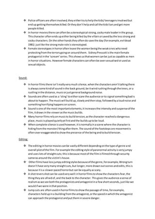  Police officers are ofteninvolved,theyeithertrytohelpthe kids/teenagersinvolvedbut
endup gettingthemselves killed.Ortheydon’thelpandcall the kidsliarsandget more
people killed.
 In horror moviesthere canoftenbe astereotypical strong,cockymale leaderinthe group.
Thischaracter oftenendsupeitherbeingkilled bythe villainorsavedbythe lessstrongand
cocky characters.On the otherhandstheyoftendo save the day (forexample,evildead
1981) justlike the strongmale role isstereotyped.
 Female stereotypesinhorroroftenleave the womenbeingthe weakoneswhoneed
protectingfromthe terrorsgoingon aroundthem. SidneyPrescott isthe mainfemale
protagonistinthe ‘scream’series.Thisshowsusthatwomencanbe justas capable as men
inhorror situations. Howeverfemale characterscanoftenbe oversexualisedorusedas
sexual objects.
Sound:
 In horror filmsthere isn’treallyverymuch silence,whenthe charactersaren’ttalkingthere
isalwayssome kindof soundinthe back ground,be itwindrushingthroughthe trees,or a
rustlinginthe distance,musicorjustgeneral backgroundnoise.
 Soundsare oftenusedas a ‘sting’toeitherscare the audience or to signal somethingbadis
aboutto happen.The musicwill buildup,slowlyandthenstop,followedbyaloudnoise and
somethinghorrifyinghappensonscreen.
 Soundisone of the most importantelements,itincreasesthe intensityandsuspenseof the
film,itdrawsinthe viewerasthe musicbuilds.
 Many horror filmsrelyonmusicto buildtension,asthe character reacheda dangerous
place,musicisplayedquietlyatfirstandthe buildsuptobe loud.
 Whencomplete silence isusedhowever,itisnormallyinascene where the characteris
hidingfromthe monster/thingafterthem.The soundof the footstepsore movementis
oftenoverexaggeratedtoshowthe presence of the beingandtobuildtension.
Editing:
 The editinginhorrormoviescanbe vastlydifferentdependingonthe type of genre and
overall plotof the film.Forexample the editingstyle of paranormal activityisveryjumpy
and useslotsof straightcuts; thisisbecause mostof the filmisfilmedthroughsecurity
camerasaround the victim’shouse.
 Otherfilmshave lessjumpyeditingstylesbecauseof the genre,forexample,Wrongturn
doesn’thave verymanystraightcuts,but longer,more drawnoutscenesandedits,thisis
because itisa slowerpacedhorrorbut can be equallyasscary.
 A shotreversshotcan be usedverywell inhorrorfilmstoshow the characters fear,the
thingtheyare afraidof,and the back to the character. Thisgivesthe audience asense of
realismaswe see boththe protagonistsandantagonistina few shortseconds,justlike we
wouldif we were inthat position.
 Jumpcuts are oftenusedinhorrorfilmstoshow the passage of time,forexample,
characters heldupina buildingfromthe antagonist,orthe speedinwhichthe antagonist
can approach the protagonistandput theminsevere danger.
 