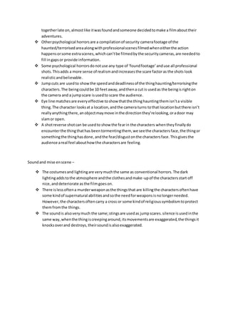 togetherlate on,almostlike itwasfoundandsomeone decidedtomake a filmabouttheir
adventures.
 Otherpsychological horrorsare a compilationof security camerafootage of the
haunted/terrorisedareaalongwithprofessionalscenesfilmedwheneitherthe action
happensorsome extrascenes,whichcan’tbe filmedbythe securitycameras,are neededto
fill ingapsor provide information.
 Some psychological horrorsdonotuse any type of ‘foundfootage’anduse all professional
shots.Thisadds a more sense of realismandincreasesthe scare factoras the shots look
realisticandbelievable.
 Jumpcuts are usedto showthe speedanddeadlinessof the thinghaunting/terrorisingthe
characters.The beingcouldbe 10 feetaway,andthena cut is usedas the beingisrighton
the camera and a jumpscare isusedto scare the audience.
 Eye line matchesare everyeffective toshow thatthe thinghauntingthemisn’ta visible
thing.The character looksat a location,andthe camera turns tothat locationbutthere isn’t
reallyanythingthere,anobjectmaymove inthe directionthey’relooking,oradoor may
slamor open.
 A shotreverse shotcan be usedto show the fearin the characters whentheyfinallydo
encounterthe thingthathas beentormentingthem, we seethe charactersface,the thingor
somethingthe thinghasdone, andthe fear/disgustonthe charactersface.Thisgivesthe
audience areal feel abouthowthe charactersare feeling.
Soundand mise enscene –
 The costumesand lightingare verymuchthe same as conventional horrors.The dark
lightingaddstothe atmosphere andthe clothesandmake-upof the charactersstart off
nice,anddeteriorate asthe filmgoeson.
 There islessoftena murderweaponasthe thingsthat are killingthe charactersoftenhave
some kindof supernatural abilitiesandsothe needforweaponsisnolongerneeded.
However,the charactersoftencarry a cross or some kindof religioussymbolismtoprotect
themfromthe things.
 The soundis alsoverymuch the same;stingsare usedas jumpscares.silence isusedinthe
same way,whenthe thingiscreepingaround,itsmovementsare exaggerated,the thingsit
knocksoverand destroys, theirsoundisalsoexaggerated.
 
