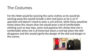 The Costumes
For this Matt would be wearing the same clothes as he would be
working away this would include a shirt and jeans as he is an IT
specialist and doesn’t need to wear a suit and tie, while Daisy would be
home alone this means that she would wear a lot of comfortable
clothing such as lose tops, jeans and pyjamas this shows that she is
comfortable when she is at home but wears a red top when the doll
disappears and this would signify the danger of the doll and danger in
the scenes.
 